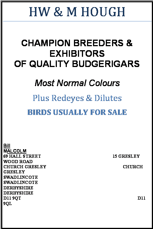Text Box: HW & M HOUGH

CHAMPION BREEDERS &
EXHIBITORS
OF QUALITY BUDGERIGARS

Most Normal Colours
Plus Redeyes & Dilutes
BIRDS USUALLY FOR SALE


Bill                                                                                              MALCOLM                                                                                      
69 HALL STREET                                               		15 GRESLEY WOOD ROAD  
CHURCH GRESLEY                                              		         CHURCH GRESLEY
SWADLINCOTE                                                                 		     SWADLINCOTE
DERBYSHIRE                                                                     		         DERBYSHIRE
D11 9QT                                                                                        	          D11 9QL                                                   


Telephone: 01283 223265
